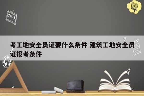 考工地安全員證要什么條件 建筑工地安全員證報(bào)考條件-圖1
