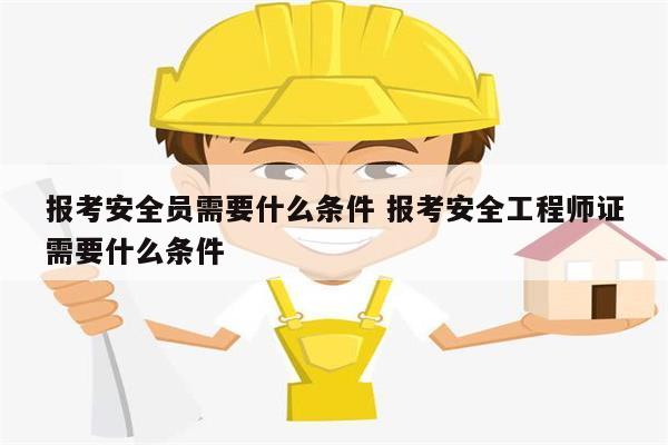 報考安全員需要什么條件 報考安全工程師證需要什么條件-圖1