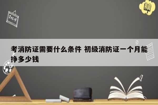 考消防證需要什么條件 初級消防證一個月能掙多少錢-圖1