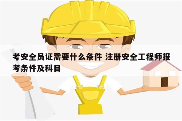 考安全員證需要什么條件 注冊(cè)安全工程師報(bào)考條件及科目-圖1