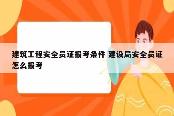 建筑工程安全員證報考條件 建設局安全員證怎么報考-圖1