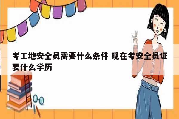 考工地安全員需要什么條件 現(xiàn)在考安全員證要什么學歷-圖1