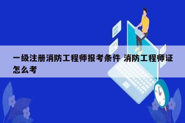 一級注冊消防工程師報考條件 消防工程師證怎么考-圖1