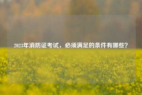 2023年消防證考試，必須滿足的條件有哪些？-圖1
