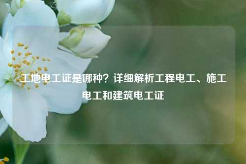 工地電工證是哪種？詳細(xì)解析工程電工、施工電工和建筑電工證-圖1
