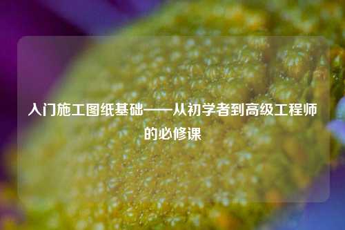 入門施工圖紙基礎(chǔ)——從初學(xué)者到高級(jí)工程師的必修課-圖1