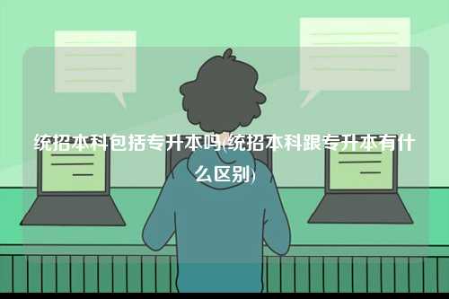 統招本科包括專升本嗎(統招本科跟專升本有什么區別)-圖1