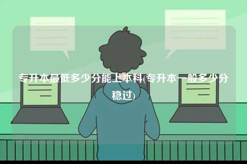 專升本最低多少分能上本科(專升本一般多少分穩過)-圖1