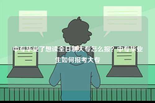 中專畢業了想讀全日制大專怎么報？中專畢業生如何報考大專-圖1