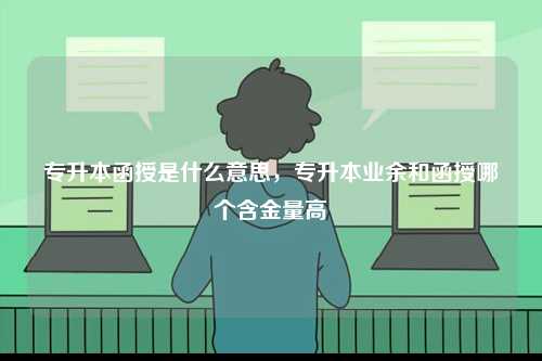 專升本函授是什么意思，專升本業(yè)余和函授哪個(gè)含金量高-圖1