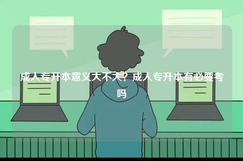 成人專(zhuān)升本意義大不大？成人專(zhuān)升本有必要考嗎-圖1