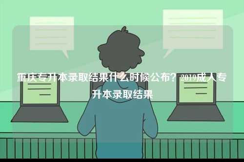 重慶專升本錄取結(jié)果什么時(shí)候公布？2019成人專升本錄取結(jié)果-圖1