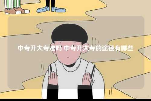 中專(zhuān)升大專(zhuān)難嗎 中專(zhuān)升大專(zhuān)的途徑有哪些-圖1