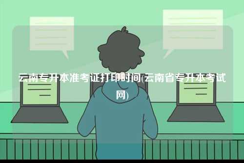 云南專升本準(zhǔn)考證打印時(shí)間(云南省專升本考試網(wǎng))-圖1