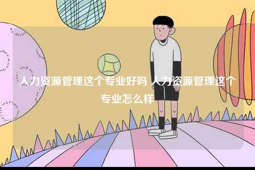 人力資源管理這個專業好嗎 人力資源管理這個專業怎么樣-圖1