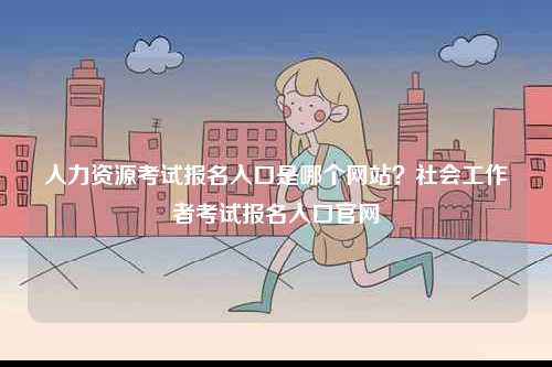 人力資源考試報(bào)名入口是哪個(gè)網(wǎng)站？社會(huì)工作者考試報(bào)名入口官網(wǎng)-圖1