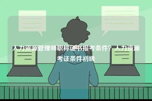 人力資源管理師職稱證書報考條件？人力資源考證條件初級-圖1