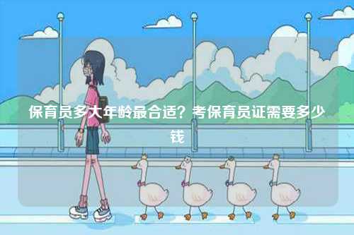 保育員多大年齡最合適？考保育員證需要多少錢-圖1