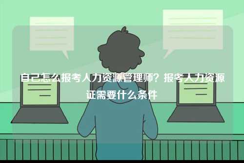 自己怎么報考人力資源管理師？報考人力資源證需要什么條件-圖1