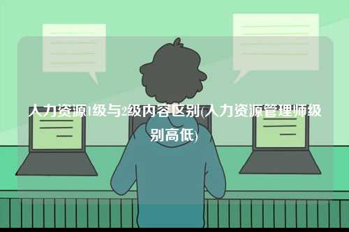 人力資源1級與2級內容區別(人力資源管理師級別高低)-圖1