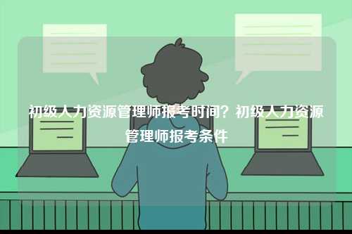 初級人力資源管理師報考時間？初級人力資源管理師報考條件-圖1