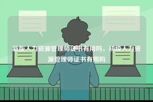 新版人力資源管理師證書(shū)有用嗎，初級(jí)人力資源管理師證書(shū)有用嗎-圖1