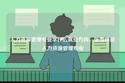 人力資源管理專業(yè)學(xué)什么就業(yè)方向，張雪峰說人力資源管理專業(yè)-圖1