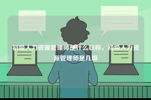 初級人力資源管理師是什么職稱，初級人力資源管理師是幾級-圖1