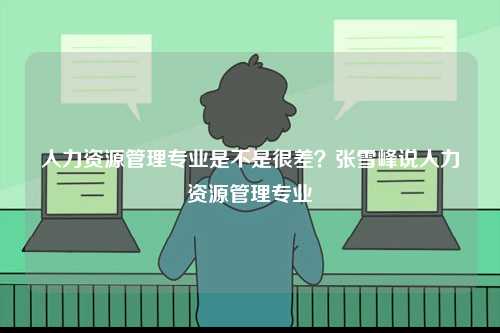 人力資源管理專業是不是很差？張雪峰說人力資源管理專業-圖1