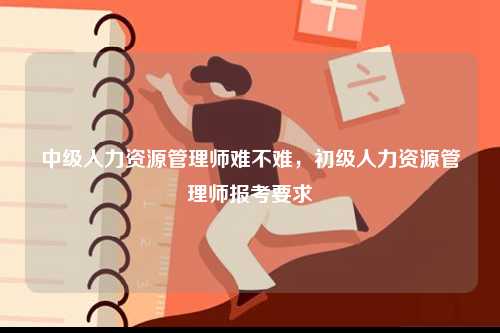 中級人力資源管理師難不難，初級人力資源管理師報考要求-圖1