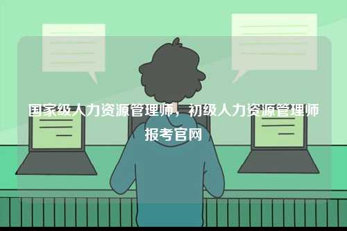 國家級人力資源管理師，初級人力資源管理師報考官網(wǎng)-圖1