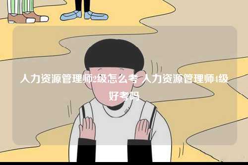 人力資源管理師2級怎么考 人力資源管理師4級好考嗎-圖1