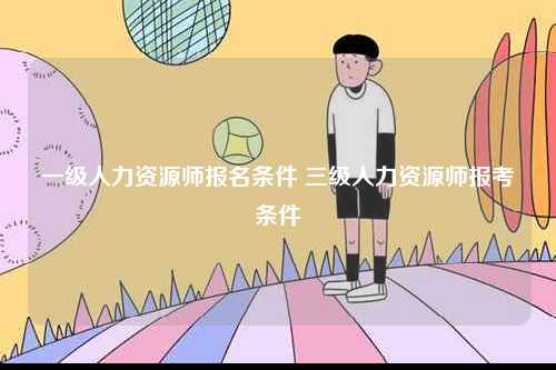 一級(jí)人力資源師報(bào)名條件 三級(jí)人力資源師報(bào)考條件-圖1