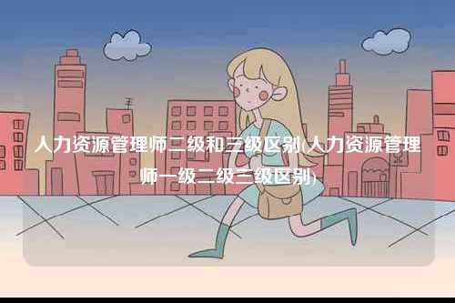 人力資源管理師二級和三級區(qū)別(人力資源管理師一級二級三級區(qū)別)-圖1