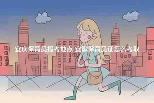 安慶保育員報考地點 安徽保育員證怎么考取-圖1