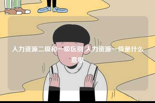 人力資源二級和一級區別 人力資源一級是什么意思-圖1