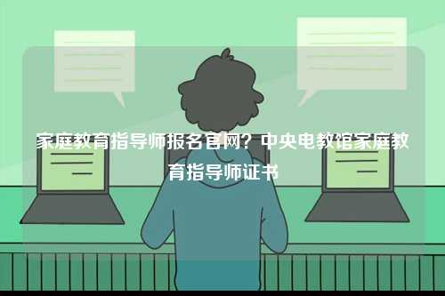 家庭教育指導(dǎo)師報(bào)名官網(wǎng)？中央電教館家庭教育指導(dǎo)師證書(shū)-圖1