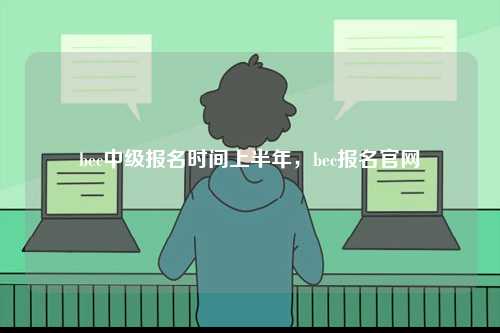 bec中級(jí)報(bào)名時(shí)間上半年，bec報(bào)名官網(wǎng)-圖1