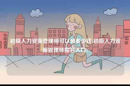 初級人力資源管理師可以領(lǐng)多少錢(初級人力資源管理師報名入口)-圖1
