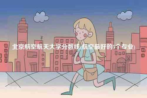 北京航空航天大學(xué)分?jǐn)?shù)線(航空最好的5個(gè)專業(yè))-圖1
