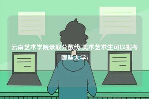 云南藝術(shù)學(xué)院錄取分?jǐn)?shù)線(美術(shù)藝術(shù)生可以報(bào)考哪些大學(xué))-圖1