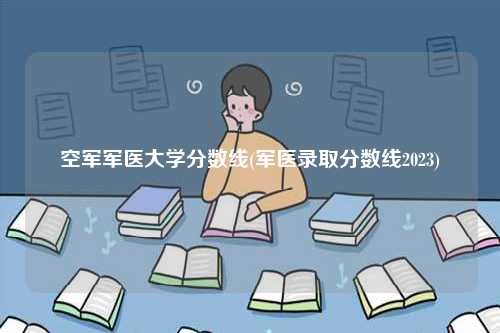 空軍軍醫大學分數線(軍醫錄取分數線2023)-圖1