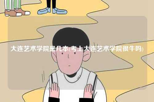 大連藝術學院是幾本(考上大連藝術學院很牛嗎)-圖1