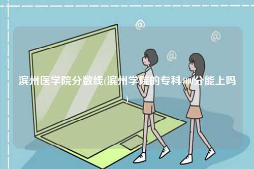 濱州醫(yī)學院分數(shù)線(濱州學院的專科400分能上嗎)-圖1
