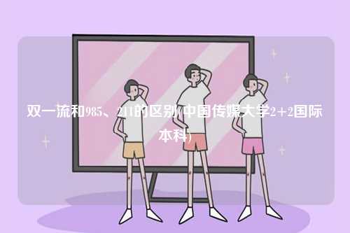 雙一流和985、211的區別(中國傳媒大學2+2國際本科)-圖1
