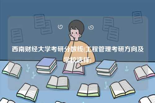 西南財經大學考研分數線(工程管理考研方向及學校選擇)-圖1