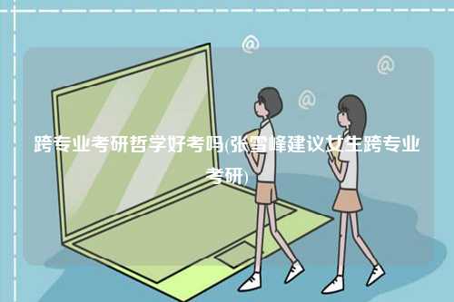 跨專業考研哲學好考嗎(張雪峰建議女生跨專業考研)-圖1