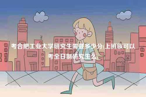 考合肥工業大學研究生需要多少分(上班族可以考全日制研究生么)-圖1
