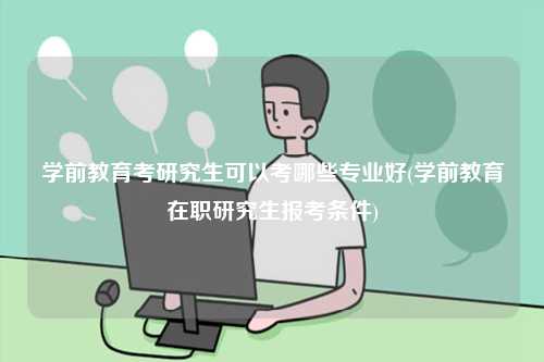 學(xué)前教育考研究生可以考哪些專業(yè)好(學(xué)前教育在職研究生報(bào)考條件)-圖1