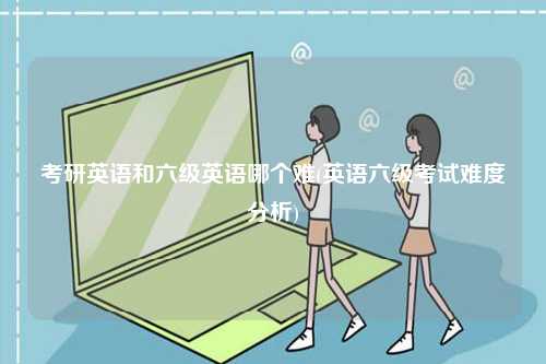 考研英語和六級英語哪個難(英語六級考試難度分析)-圖1